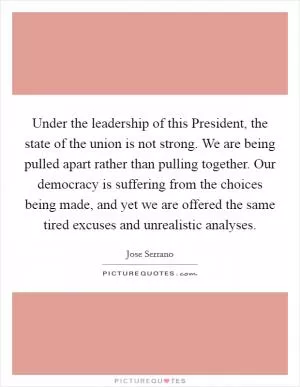 Under the leadership of this President, the state of the union is not strong. We are being pulled apart rather than pulling together. Our democracy is suffering from the choices being made, and yet we are offered the same tired excuses and unrealistic analyses Picture Quote #1