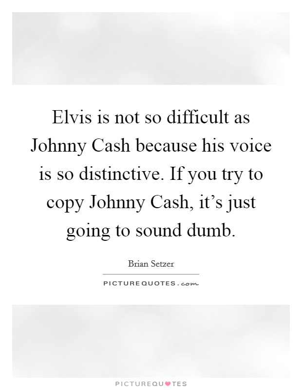 Elvis is not so difficult as Johnny Cash because his voice is so distinctive. If you try to copy Johnny Cash, it's just going to sound dumb Picture Quote #1