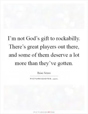 I’m not God’s gift to rockabilly. There’s great players out there, and some of them deserve a lot more than they’ve gotten Picture Quote #1