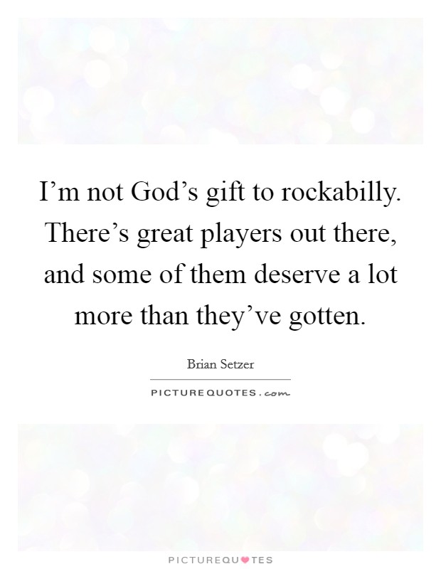I'm not God's gift to rockabilly. There's great players out there, and some of them deserve a lot more than they've gotten Picture Quote #1