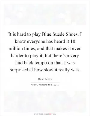 It is hard to play Blue Suede Shoes. I know everyone has heard it 10 million times, and that makes it even harder to play it, but there’s a very laid back tempo on that. I was surprised at how slow it really was Picture Quote #1