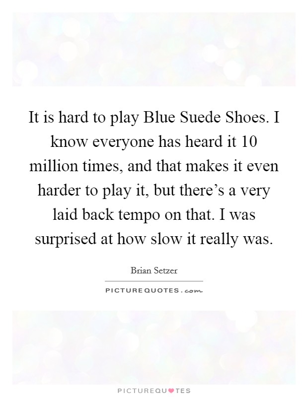 It is hard to play Blue Suede Shoes. I know everyone has heard it 10 million times, and that makes it even harder to play it, but there's a very laid back tempo on that. I was surprised at how slow it really was Picture Quote #1
