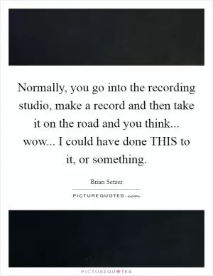Normally, you go into the recording studio, make a record and then take it on the road and you think... wow... I could have done THIS to it, or something Picture Quote #1