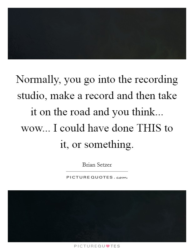 Normally, you go into the recording studio, make a record and then take it on the road and you think... wow... I could have done THIS to it, or something Picture Quote #1