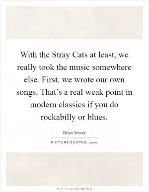With the Stray Cats at least, we really took the music somewhere else. First, we wrote our own songs. That’s a real weak point in modern classics if you do rockabilly or blues Picture Quote #1