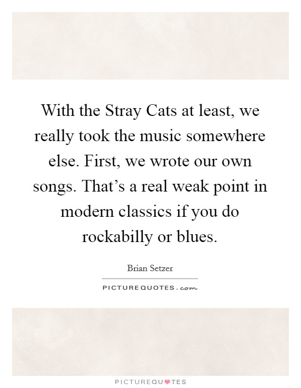 With the Stray Cats at least, we really took the music somewhere else. First, we wrote our own songs. That's a real weak point in modern classics if you do rockabilly or blues Picture Quote #1