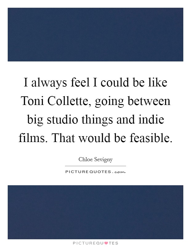 I always feel I could be like Toni Collette, going between big studio things and indie films. That would be feasible Picture Quote #1