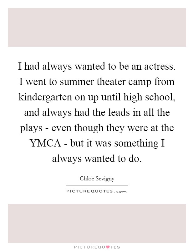 I had always wanted to be an actress. I went to summer theater camp from kindergarten on up until high school, and always had the leads in all the plays - even though they were at the YMCA - but it was something I always wanted to do Picture Quote #1