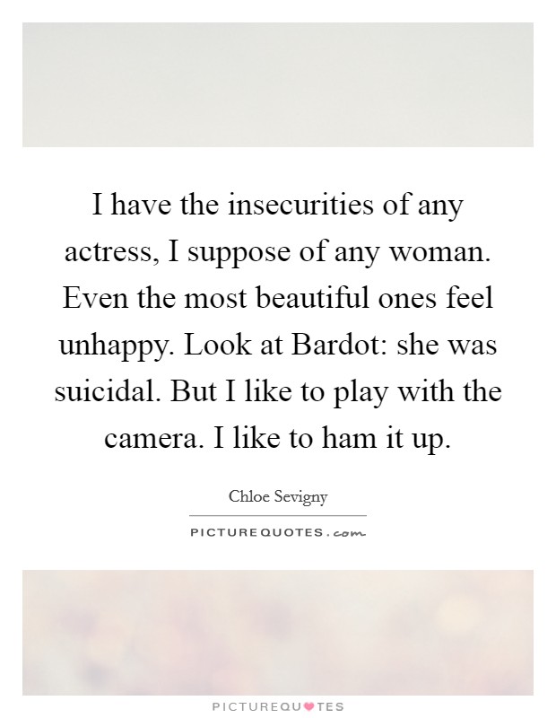 I have the insecurities of any actress, I suppose of any woman. Even the most beautiful ones feel unhappy. Look at Bardot: she was suicidal. But I like to play with the camera. I like to ham it up Picture Quote #1