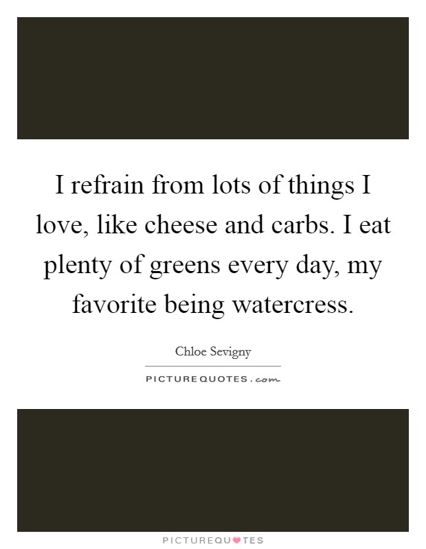 I refrain from lots of things I love, like cheese and carbs. I eat plenty of greens every day, my favorite being watercress Picture Quote #1