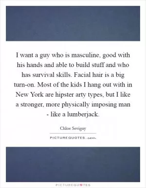 I want a guy who is masculine, good with his hands and able to build stuff and who has survival skills. Facial hair is a big turn-on. Most of the kids I hang out with in New York are hipster arty types, but I like a stronger, more physically imposing man - like a lumberjack Picture Quote #1