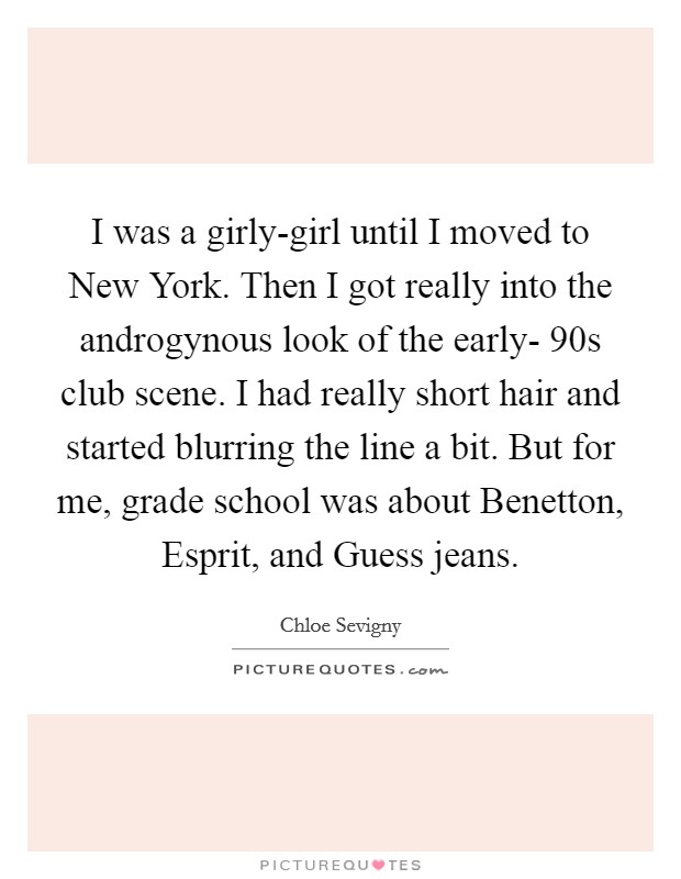I was a girly-girl until I moved to New York. Then I got really into the androgynous look of the early- 90s club scene. I had really short hair and started blurring the line a bit. But for me, grade school was about Benetton, Esprit, and Guess jeans Picture Quote #1