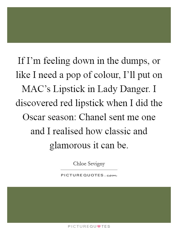 If I'm feeling down in the dumps, or like I need a pop of colour, I'll put on MAC's Lipstick in Lady Danger. I discovered red lipstick when I did the Oscar season: Chanel sent me one and I realised how classic and glamorous it can be Picture Quote #1