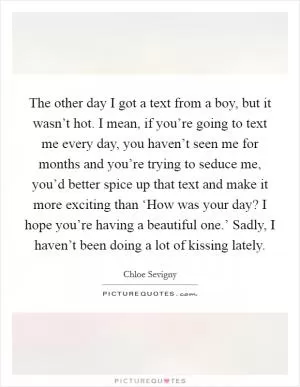 The other day I got a text from a boy, but it wasn’t hot. I mean, if you’re going to text me every day, you haven’t seen me for months and you’re trying to seduce me, you’d better spice up that text and make it more exciting than ‘How was your day? I hope you’re having a beautiful one.’ Sadly, I haven’t been doing a lot of kissing lately Picture Quote #1