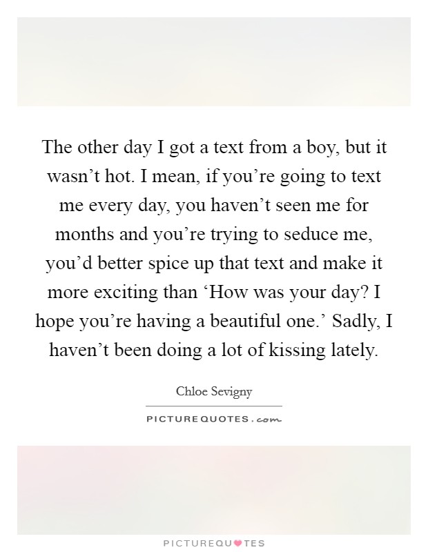 The other day I got a text from a boy, but it wasn't hot. I mean, if you're going to text me every day, you haven't seen me for months and you're trying to seduce me, you'd better spice up that text and make it more exciting than ‘How was your day? I hope you're having a beautiful one.' Sadly, I haven't been doing a lot of kissing lately Picture Quote #1