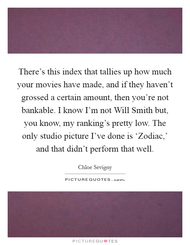 There's this index that tallies up how much your movies have made, and if they haven't grossed a certain amount, then you're not bankable. I know I'm not Will Smith but, you know, my ranking's pretty low. The only studio picture I've done is ‘Zodiac,' and that didn't perform that well Picture Quote #1