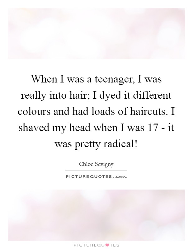 When I was a teenager, I was really into hair; I dyed it different colours and had loads of haircuts. I shaved my head when I was 17 - it was pretty radical! Picture Quote #1