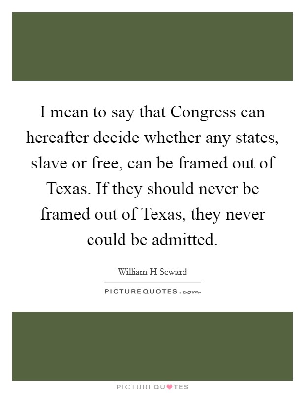I mean to say that Congress can hereafter decide whether any states, slave or free, can be framed out of Texas. If they should never be framed out of Texas, they never could be admitted Picture Quote #1