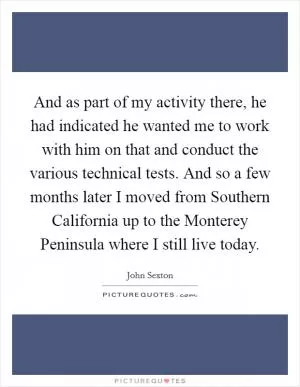 And as part of my activity there, he had indicated he wanted me to work with him on that and conduct the various technical tests. And so a few months later I moved from Southern California up to the Monterey Peninsula where I still live today Picture Quote #1