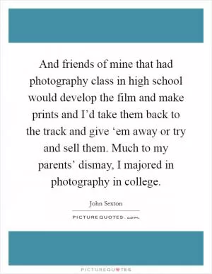 And friends of mine that had photography class in high school would develop the film and make prints and I’d take them back to the track and give ‘em away or try and sell them. Much to my parents’ dismay, I majored in photography in college Picture Quote #1
