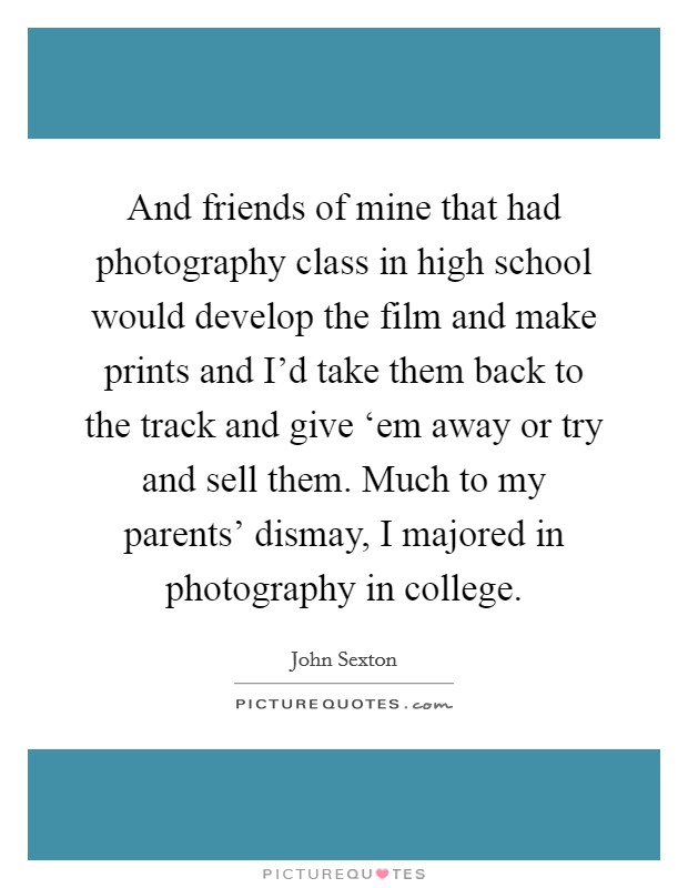 And friends of mine that had photography class in high school would develop the film and make prints and I'd take them back to the track and give ‘em away or try and sell them. Much to my parents' dismay, I majored in photography in college Picture Quote #1