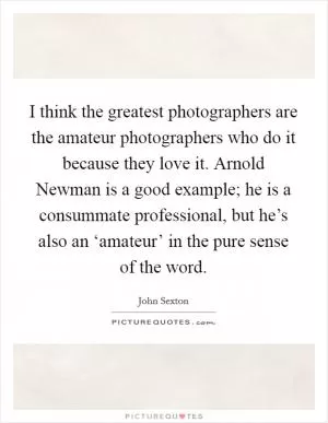 I think the greatest photographers are the amateur photographers who do it because they love it. Arnold Newman is a good example; he is a consummate professional, but he’s also an ‘amateur’ in the pure sense of the word Picture Quote #1