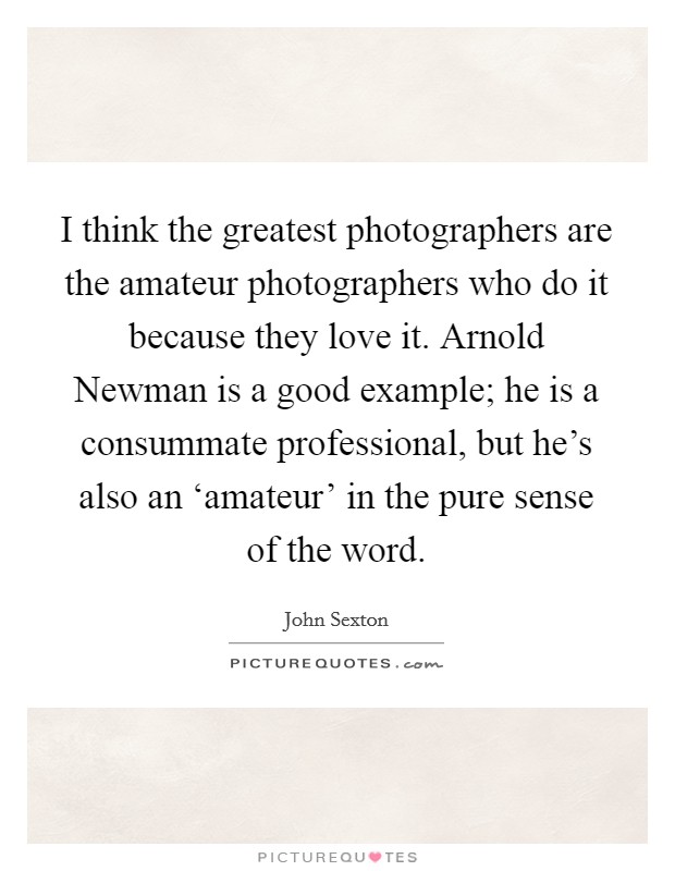 I think the greatest photographers are the amateur photographers who do it because they love it. Arnold Newman is a good example; he is a consummate professional, but he's also an ‘amateur' in the pure sense of the word Picture Quote #1