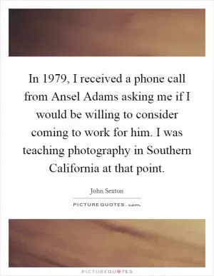 In 1979, I received a phone call from Ansel Adams asking me if I would be willing to consider coming to work for him. I was teaching photography in Southern California at that point Picture Quote #1