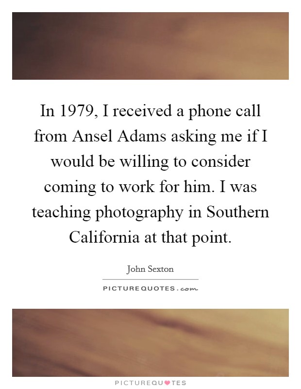 In 1979, I received a phone call from Ansel Adams asking me if I would be willing to consider coming to work for him. I was teaching photography in Southern California at that point Picture Quote #1