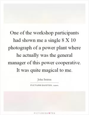 One of the workshop participants had shown me a single 8 X 10 photograph of a power plant where he actually was the general manager of this power cooperative. It was quite magical to me Picture Quote #1