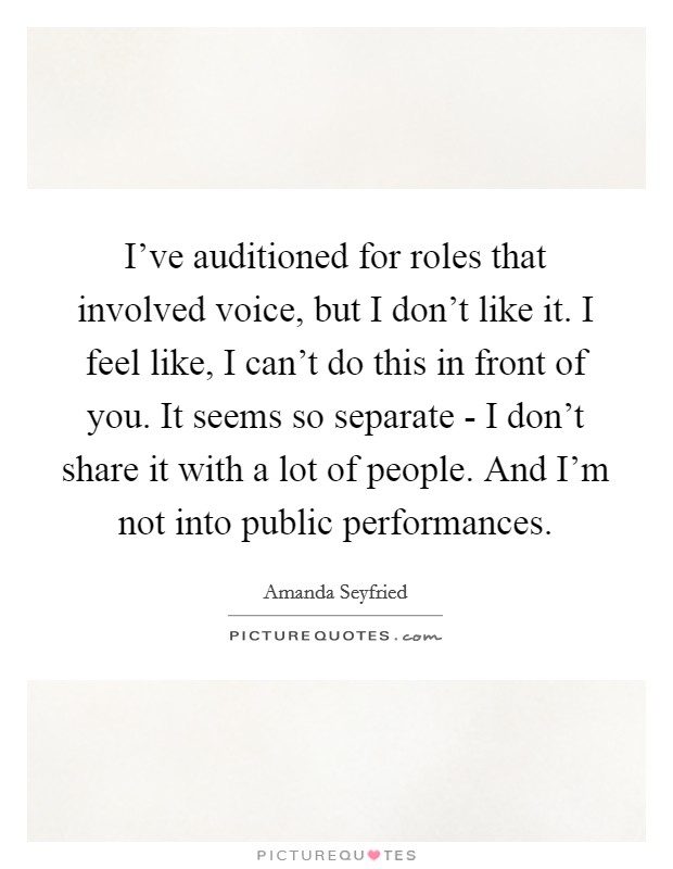 I've auditioned for roles that involved voice, but I don't like it. I feel like, I can't do this in front of you. It seems so separate - I don't share it with a lot of people. And I'm not into public performances Picture Quote #1