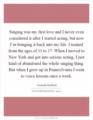 Singing was my first love and I never even considered it after I started acting, but now I’m bringing it back into my life. I trained from the ages of 11 to 17. When I moved to New York and got into serious acting, I just kind of abandoned the whole singing thing. But when I grew up in Pennsylvania I went to voice lessons once a week Picture Quote #1