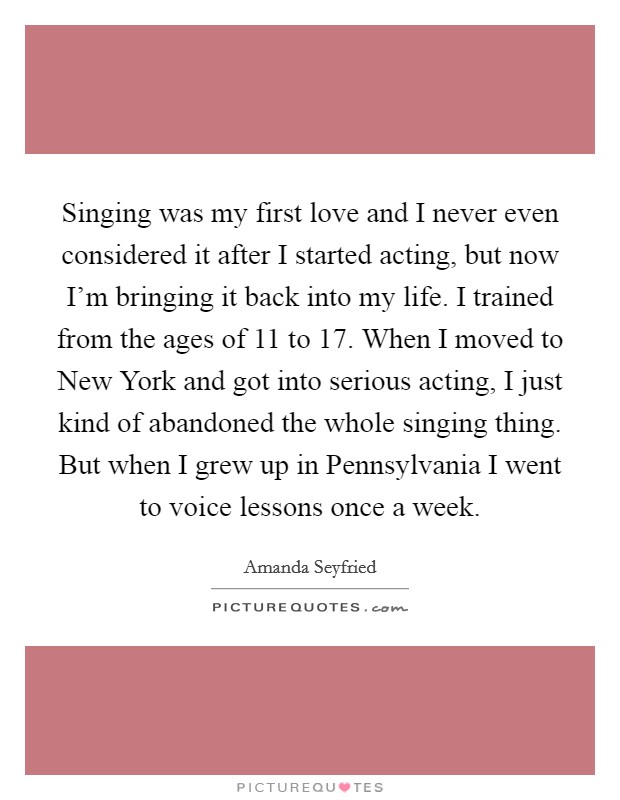 Singing was my first love and I never even considered it after I started acting, but now I'm bringing it back into my life. I trained from the ages of 11 to 17. When I moved to New York and got into serious acting, I just kind of abandoned the whole singing thing. But when I grew up in Pennsylvania I went to voice lessons once a week Picture Quote #1