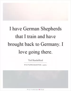 I have German Shepherds that I train and have brought back to Germany. I love going there Picture Quote #1