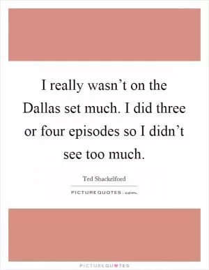 I really wasn’t on the Dallas set much. I did three or four episodes so I didn’t see too much Picture Quote #1