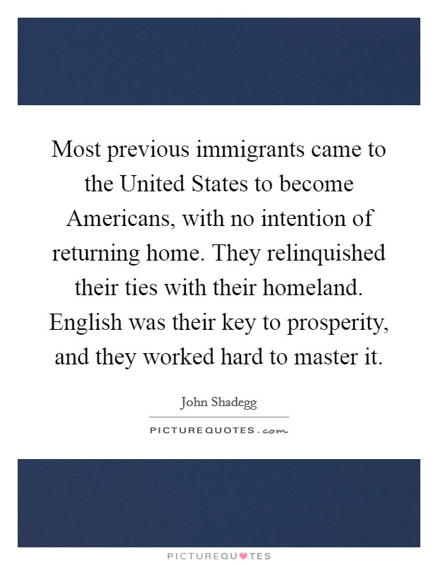 Most previous immigrants came to the United States to become Americans, with no intention of returning home. They relinquished their ties with their homeland. English was their key to prosperity, and they worked hard to master it Picture Quote #1
