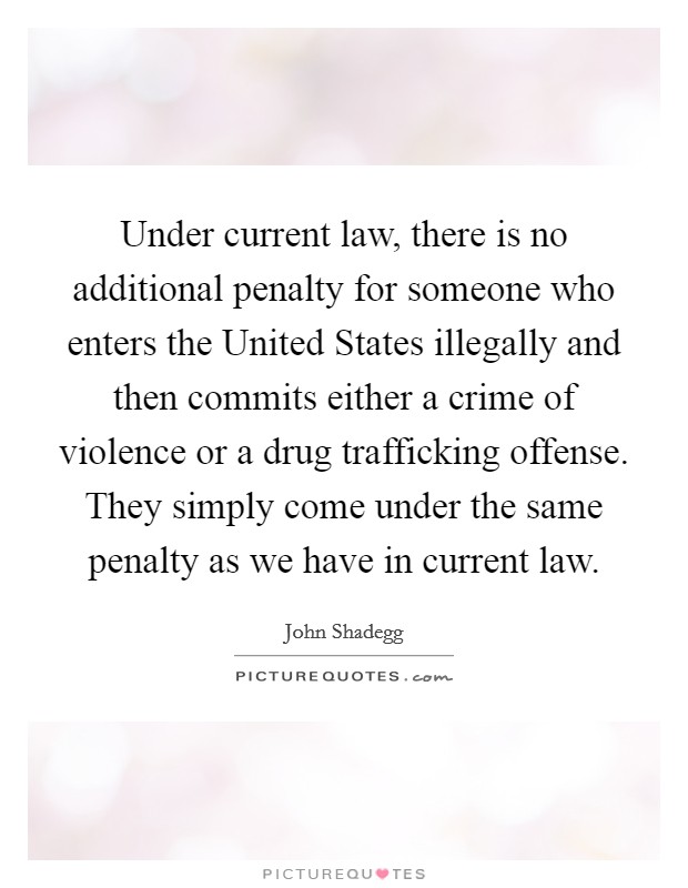 Under current law, there is no additional penalty for someone who enters the United States illegally and then commits either a crime of violence or a drug trafficking offense. They simply come under the same penalty as we have in current law Picture Quote #1