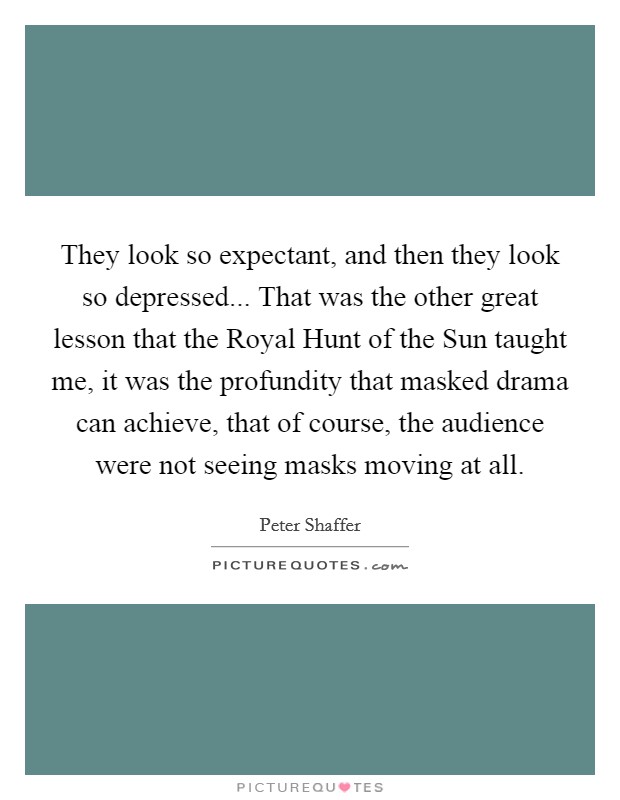 They look so expectant, and then they look so depressed... That was the other great lesson that the Royal Hunt of the Sun taught me, it was the profundity that masked drama can achieve, that of course, the audience were not seeing masks moving at all Picture Quote #1