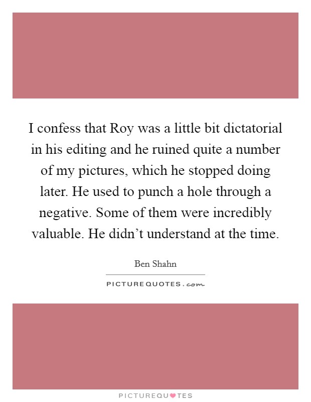 I confess that Roy was a little bit dictatorial in his editing and he ruined quite a number of my pictures, which he stopped doing later. He used to punch a hole through a negative. Some of them were incredibly valuable. He didn't understand at the time Picture Quote #1