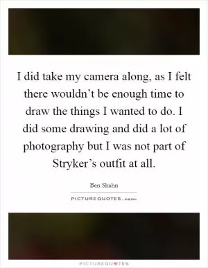 I did take my camera along, as I felt there wouldn’t be enough time to draw the things I wanted to do. I did some drawing and did a lot of photography but I was not part of Stryker’s outfit at all Picture Quote #1