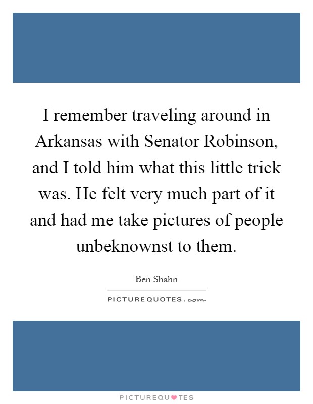 I remember traveling around in Arkansas with Senator Robinson, and I told him what this little trick was. He felt very much part of it and had me take pictures of people unbeknownst to them Picture Quote #1