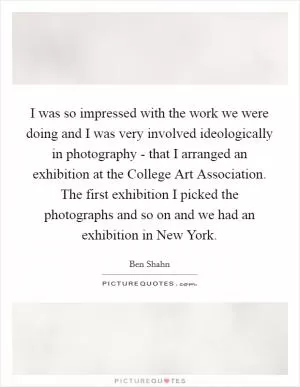 I was so impressed with the work we were doing and I was very involved ideologically in photography - that I arranged an exhibition at the College Art Association. The first exhibition I picked the photographs and so on and we had an exhibition in New York Picture Quote #1