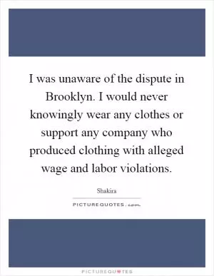 I was unaware of the dispute in Brooklyn. I would never knowingly wear any clothes or support any company who produced clothing with alleged wage and labor violations Picture Quote #1