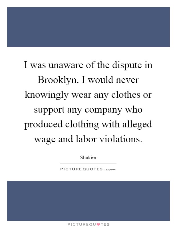 I was unaware of the dispute in Brooklyn. I would never knowingly wear any clothes or support any company who produced clothing with alleged wage and labor violations Picture Quote #1