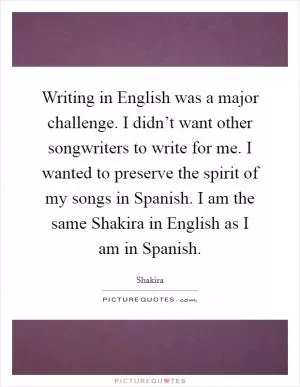 Writing in English was a major challenge. I didn’t want other songwriters to write for me. I wanted to preserve the spirit of my songs in Spanish. I am the same Shakira in English as I am in Spanish Picture Quote #1