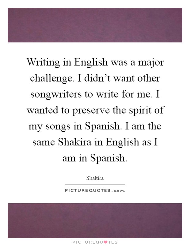 Writing in English was a major challenge. I didn't want other songwriters to write for me. I wanted to preserve the spirit of my songs in Spanish. I am the same Shakira in English as I am in Spanish Picture Quote #1