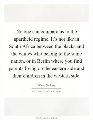 No one can compare us to the apartheid regime. It’s not like in South Africa between the blacks and the whites who belong to the same nation, or in Berlin where you find parents living on the eastern side and their children in the western side Picture Quote #1
