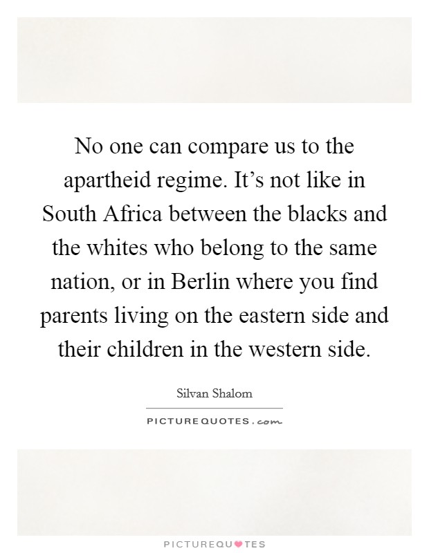 No one can compare us to the apartheid regime. It's not like in South Africa between the blacks and the whites who belong to the same nation, or in Berlin where you find parents living on the eastern side and their children in the western side Picture Quote #1