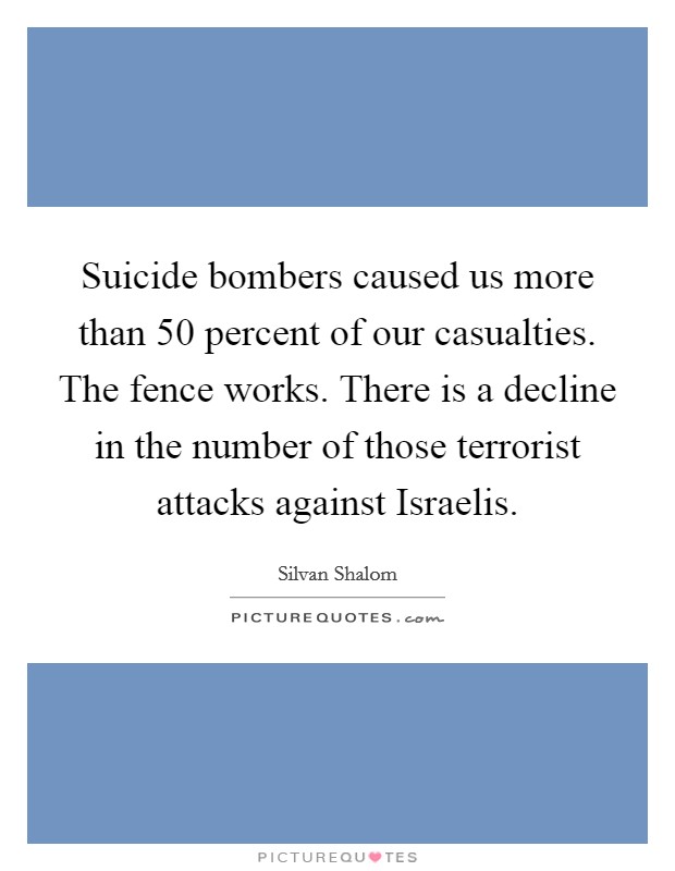 Suicide bombers caused us more than 50 percent of our casualties. The fence works. There is a decline in the number of those terrorist attacks against Israelis Picture Quote #1
