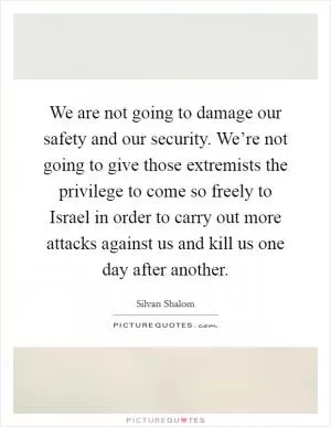 We are not going to damage our safety and our security. We’re not going to give those extremists the privilege to come so freely to Israel in order to carry out more attacks against us and kill us one day after another Picture Quote #1